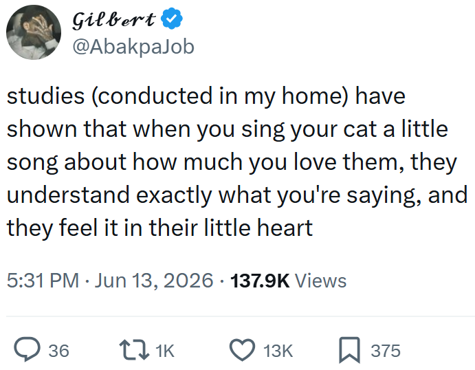 Gilbert @AbakpaJob studies (conducted in my home) have shown that when you sing your cat a little song about how much you love them, they understand exactly what you're saying, and they feel it in their little heart 5:31 PM ⚫ Jun 13, 2026 137.9K Views 36 17 1K 13K ☐ 375