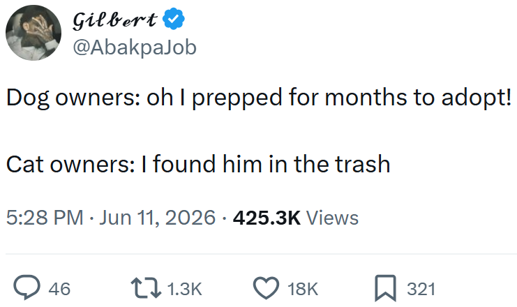 Gilbert @AbakpaJob Dog owners: oh I prepped for months to adopt! Cat owners: I found him in the trash 5:28 PM Jun 11, 2026 · 425.3K Views > 46 1.3K 18K 321
