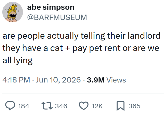 abe simpson @BARFMUSEUM are people actually telling their landlord they have a cat + pay pet rent or are we all lying 4:18 PM ⚫ Jun 10, 2026 - 3.9M Views 184 17346 12K ☐ 365