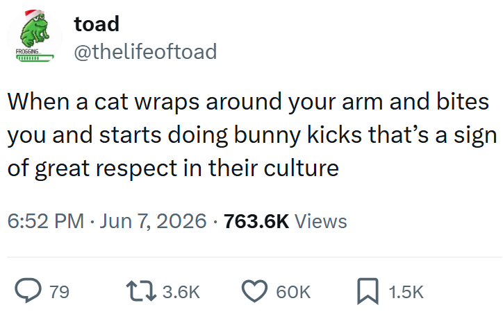 FROGGING toad @thelifeoftoad When a cat wraps around your arm and bites you and starts doing bunny kicks that's a sign of great respect in their culture 6:52 PM Jun 7, 2026 763.6K Views > 79 17 3.6K 60K ☐ 1.5K