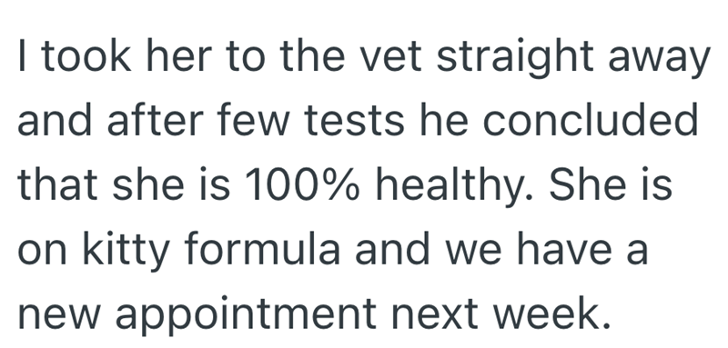 I took her to the vet straight away and after few tests he concluded that she is 100% healthy. She is on kitty formula and we have a new appointment next week.