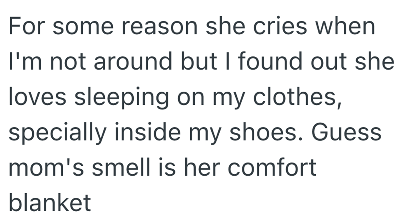 For some reason she cries when I'm not around but I found out she loves sleeping on my clothes, specially inside my shoes. Guess mom's smell is her comfort blanket