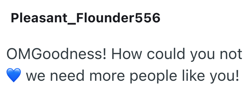Pleasant Flounder556 OMGoodness! How could you not we need more people like you!