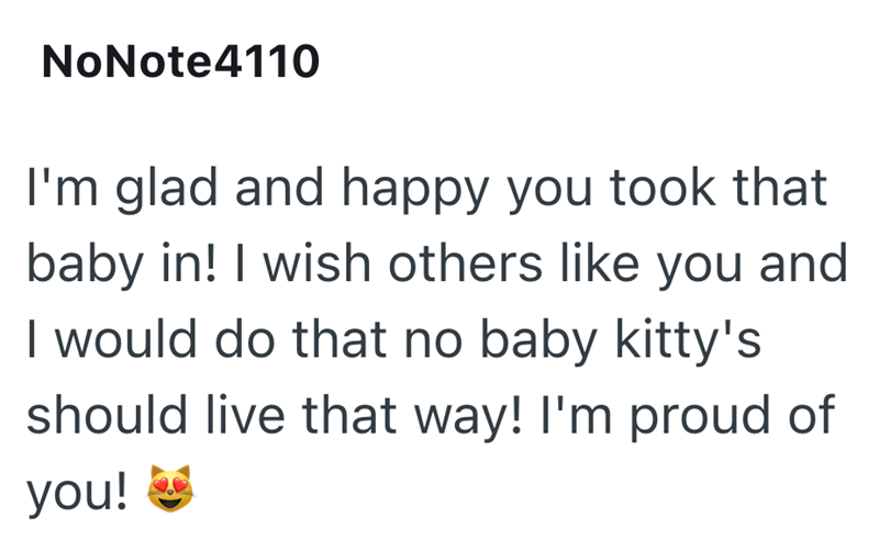 NoNote4110 I'm glad and happy you took that baby in! I wish others like you and I would do that no baby kitty's should live that way! I'm proud of you!