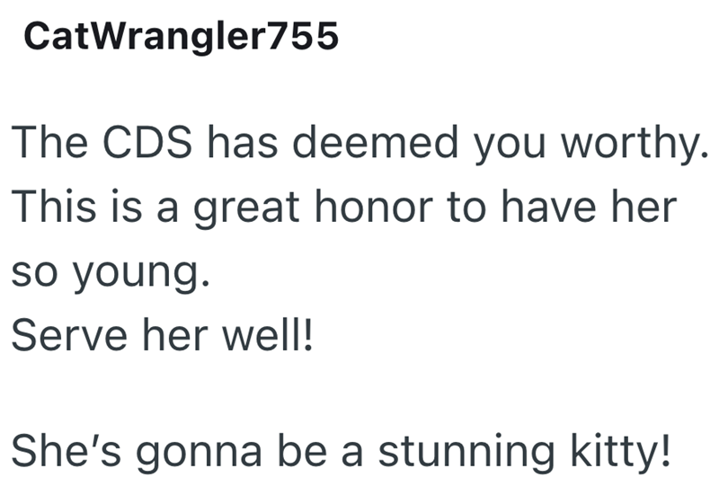 CatWrangler755 The CDS has deemed you worthy. This is a great honor to have her so young. Serve her well! She's gonna be a stunning kitty!