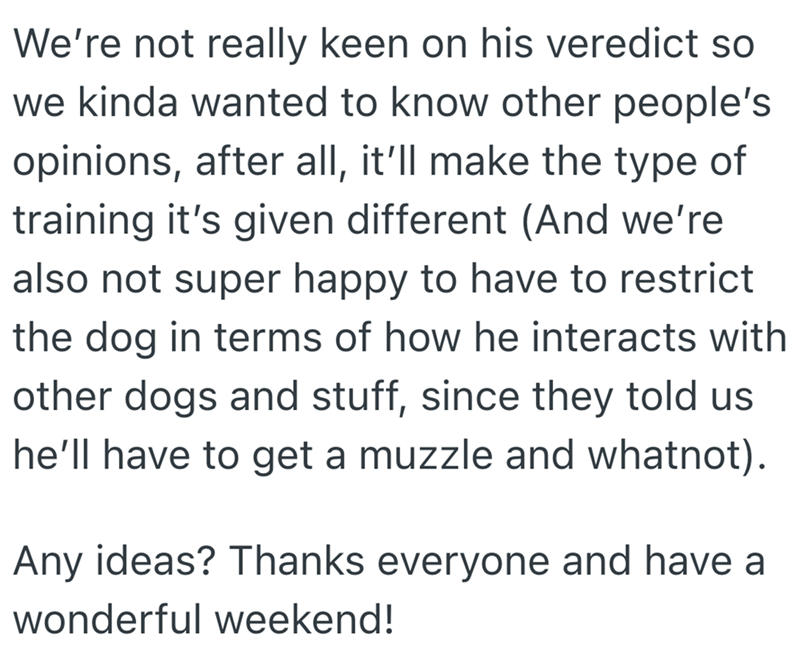We're not really keen on his veredict so we kinda wanted to know other people's opinions, after all, it'll make the type of training it's given different (And we're also not super happy to have to restrict the dog in terms of how he interacts with other dogs and stuff, since they told us he'll have to get a muzzle and whatnot). Any ideas? Thanks everyone and have a wonderful weekend!
