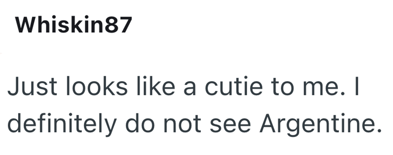 Whiskin87 Just looks like a cutie to me. I definitely do not see Argentine.