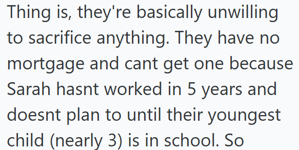 Thing is, they're basically unwilling to sacrifice anything. They have no mortgage and cant get one because Sarah hasnt worked in 5 years and doesnt plan to until their youngest child (nearly 3) is in school. So