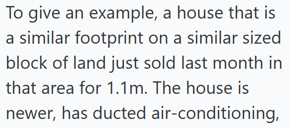 To give an example, a house that is a similar footprint on a similar sized block of land just sold last month in that area for 1.1m. The house is newer, has ducted air-conditioning,