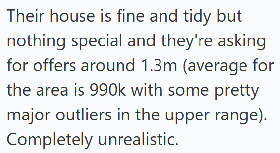 Their house is fine and tidy but nothing special and they're asking for offers around 1.3m (average for the area is 990k with some pretty major outliers in the upper range). Completely unrealistic.