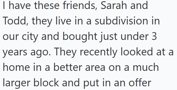 I have these friends, Sarah and Todd, they live in a subdivision in our city and bought just under 3 years ago. They recently looked at a home in a better area on a much larger block and put in an offer