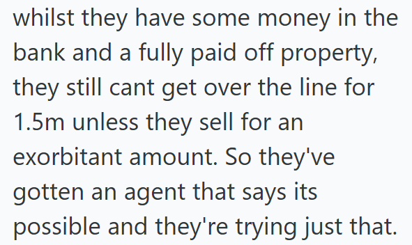 whilst they have some money in the bank and a fully paid off property, they still cant get over the line for 1.5m unless they sell for an exorbitant amount. So they've gotten an agent that says its possible and they're trying just that.