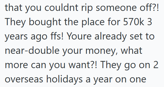 that you couldnt rip someone off?! They bought the place for 570k 3 years ago ffs! Youre already set to near-double your money, what more can you want?! They go on 2 overseas holidays a year on one
