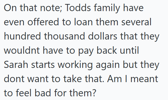 On that note; Todds family have even offered to loan them several hundred thousand dollars that they wouldnt have to pay back until Sarah starts working again but they dont want to take that. Am I meant to feel bad for them?