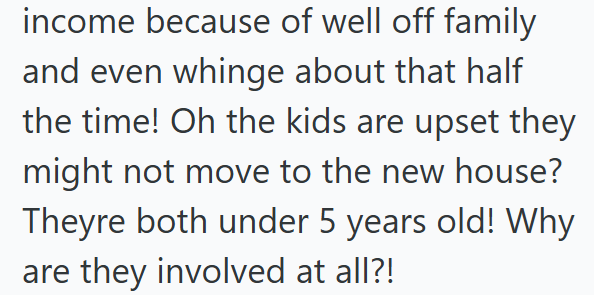 income because of well off family and even whinge about that half the time! Oh the kids are upset they might not move to the new house? Theyre both under 5 years old! Why are they involved at all?!