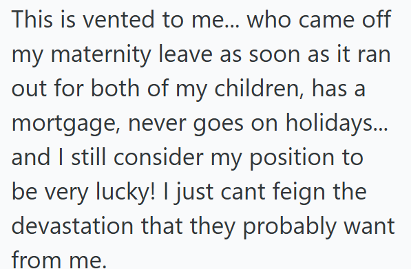 This is vented to me... who came off my maternity leave as soon as it ran out for both of my children, has a mortgage, never goes on holidays... and I still consider my position to be very lucky! I just cant feign the devastation that they probably want from me.