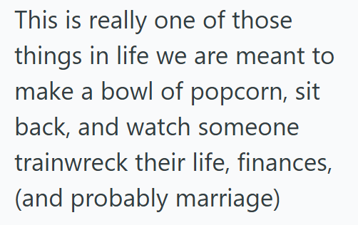 This is really one of those things in life we are meant to make a bowl of popcorn, sit back, and watch someone trainwreck their life, finances, (and probably marriage)