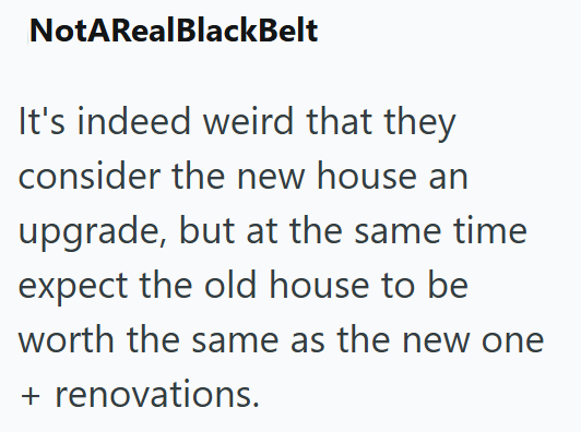 NotARealBlackBelt It's indeed weird that they consider the new house an upgrade, but at the same time expect the old house to be worth the same as the new one + renovations.