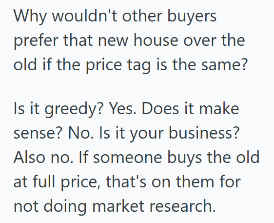 Why wouldn't other buyers prefer that new house over the old if the price tag is the same? Is it greedy? Yes. Does it make sense? No. Is it your business? Also no. If someone buys the old at full price, that's on them for not doing market research.