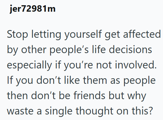jer72981m Stop letting yourself get affected by other people's life decisions especially if you're not involved. If you don't like them as people then don't be friends but why waste a single thought on this?