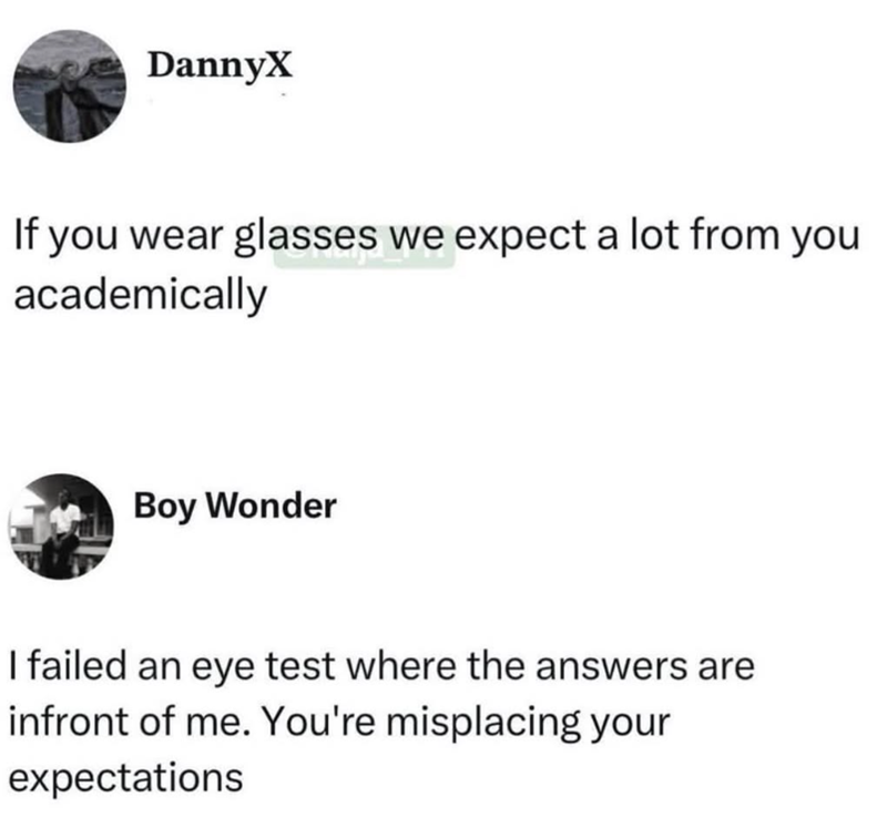 DannyX If you wear glasses we expect a lot from you academically Boy Wonder I failed an eye test where the answers are infront of me. You're misplacing your expectations