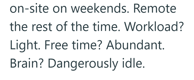 on-site on weekends. Remote the rest of the time. Workload? Light. Free time? Abundant. Brain? Dangerously idle.