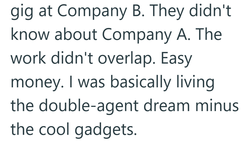 gig at Company B. They didn't. know about Company A. The work didn't overlap. Easy money. I was basically living the double-agent dream minus the cool gadgets.