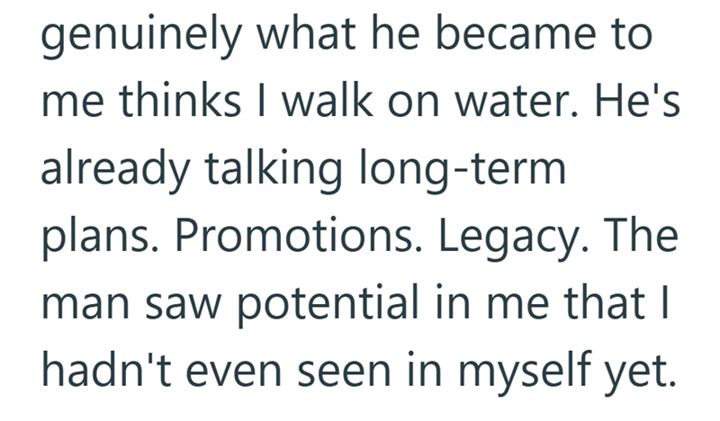 genuinely what he became to me thinks I walk on water. He's already talking long-term plans. Promotions. Legacy. The man saw potential in me that I hadn't even seen in myself yet.