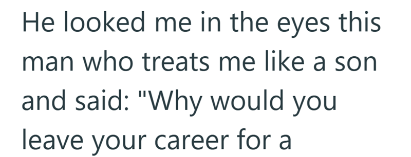 He looked me in the eyes this man who treats me like a son and said: "Why would you leave your career for a