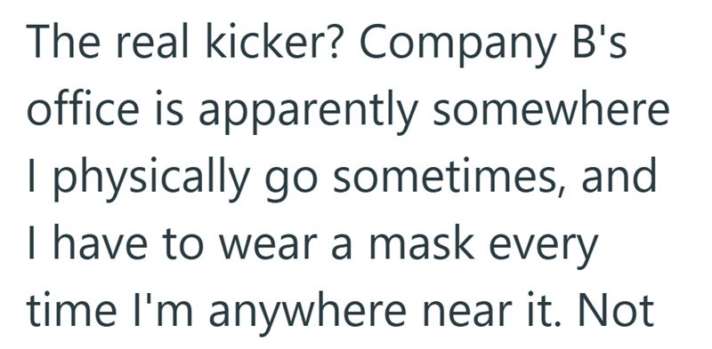 The real kicker? Company B's office is apparently somewhere I physically go sometimes, and I have to wear a mask every time I'm anywhere near it. Not