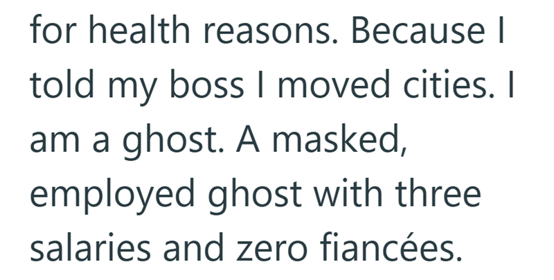 for health reasons. Because I told my boss I moved cities. I am a ghost. A masked, employed ghost with three salaries and zero fiancées.