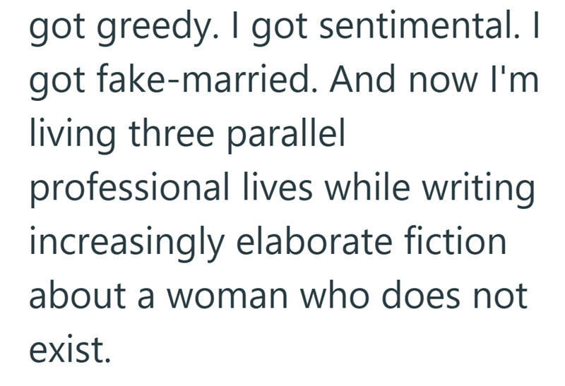 got greedy. I got sentimental. I got fake-married. And now I'm living three parallel professional lives while writing increasingly elaborate fiction about a woman who does not exist.