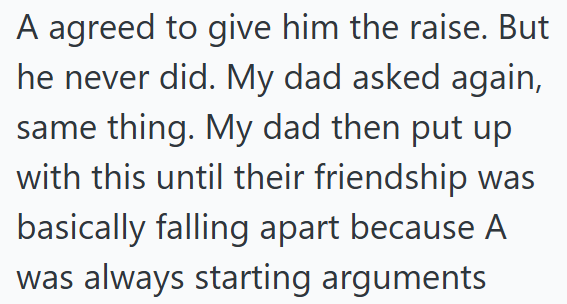 A agreed to give him the raise. But he never did. My dad asked again, same thing. My dad then put up with this until their friendship was basically falling apart because A was always starting arguments