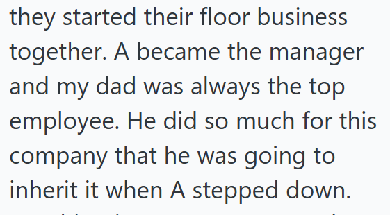 they started their floor business together. A became the manager and my dad was always the top employee. He did so much for this company that he was going to inherit it when A stepped down.