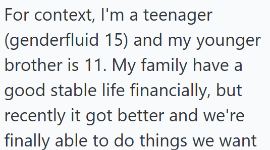 For context, I'm a teenager (genderfluid 15) and my younger brother is 11. My family have a good stable life financially, but recently it got better and we're finally able to do things we want