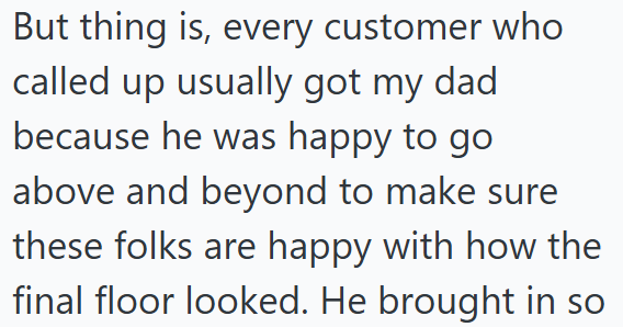 But thing is, every customer who called up usually got my dad because he was happy to go above and beyond to make sure these folks are happy with how the final floor looked. He brought in so