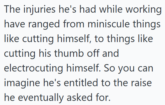The injuries he's had while working have ranged from miniscule things like cutting himself, to things like cutting his thumb off and electrocuting himself. So you can imagine he's entitled to the raise he eventually asked for.
