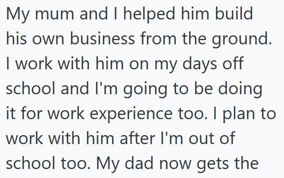My mum and I helped him build his own business from the ground. I work with him on my days off school and I'm going to be doing it for work experience too. I plan to work with him after I'm out of school too. My dad now gets the