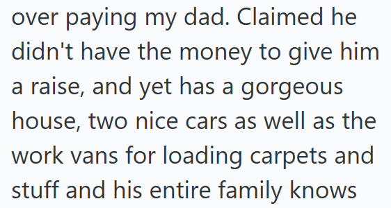 over paying my dad. Claimed he didn't have the money to give him a raise, and yet has a gorgeous house, two nice cars as well as the work vans for loading carpets and stuff and his entire family knows