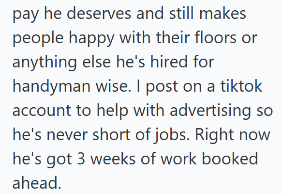 pay he deserves and still makes people happy with their floors or anything else he's hired for handyman wise. I post on a tiktok account to help with advertising so he's never short of jobs. Right now he's got 3 weeks of work booked ahead.