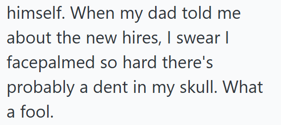 himself. When my dad told me about the new hires, I swear I facepalmed so hard there's probably a dent in my skull. What a fool.