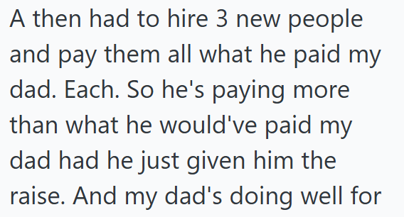 A then had to hire 3 new people and pay them all what he paid my dad. Each. So he's paying more than what he would've paid my dad had he just given him the raise. And my dad's doing well for