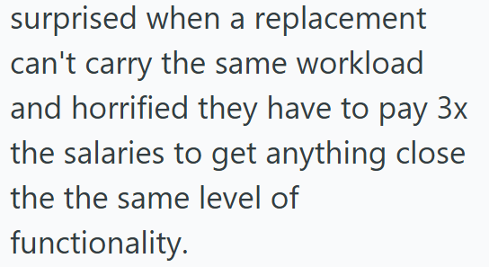 surprised when a replacement can't carry the same workload and horrified they have to pay 3x the salaries to get anything close the the same level of functionality.