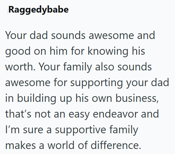 Raggedybabe Your dad sounds awesome and good on him for knowing his worth. Your family also sounds awesome for supporting your dad in building up his own business, that's not an easy endeavor and I'm sure a supportive family makes a world of difference.