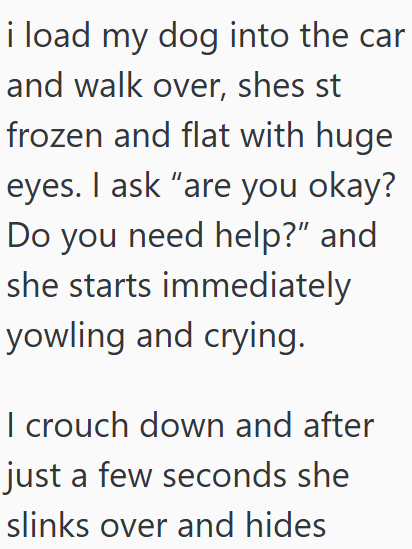 i load my dog into the car and walk over, shes st frozen and flat with huge eyes. I ask "are you okay? Do you need help?” and she starts immediately yowling and crying. I crouch down and after just a few seconds she slinks over and hides