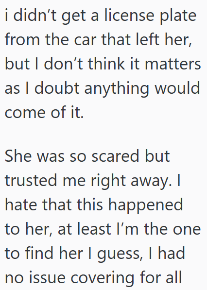 i didn't get a license plate from the car that left her, but I don't think it matters as I doubt anything would come of it. She was so scared but trusted me right away. I hate that this happened to her, at least I'm the one to find her I guess, I had no issue covering for all