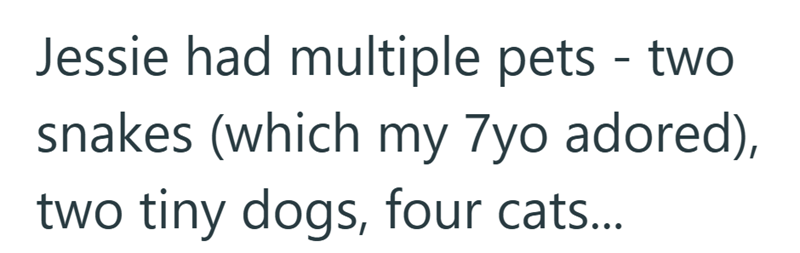 Jessie had multiple pets - two snakes (which my 7yo adored), two tiny dogs, four cats...