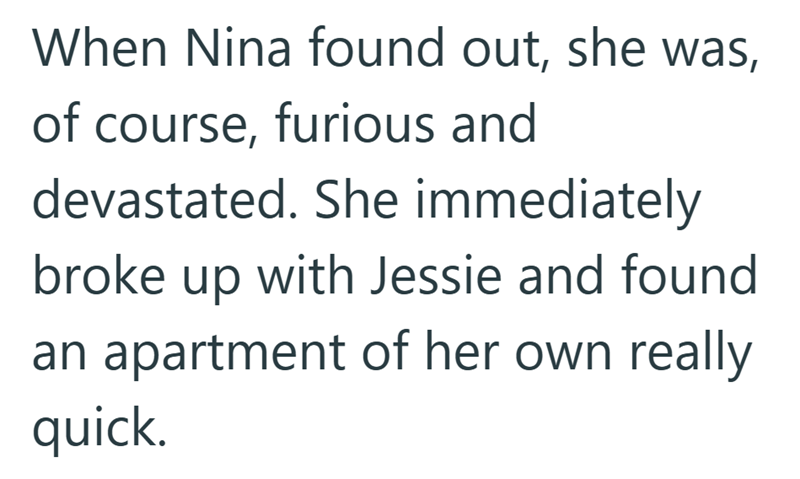When Nina found out, she was, of course, furious and devastated. She immediately broke up with Jessie and found an apartment of her own really quick.