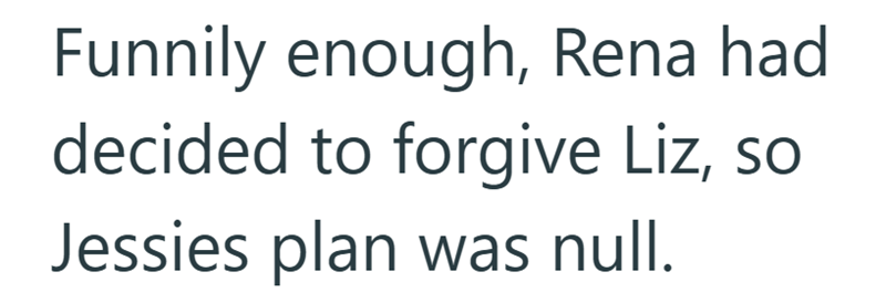 Funnily enough, Rena had decided to forgive Liz, so Jessies plan was null.
