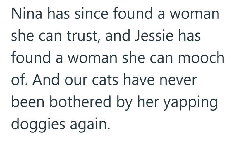 Nina has since found a woman she can trust, and Jessie has found a woman she can mooch of. And our cats have never been bothered by her yapping doggies again.